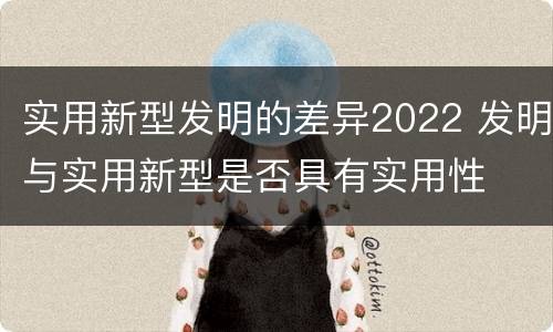 实用新型发明的差异2022 发明与实用新型是否具有实用性