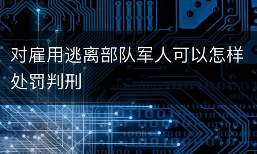 对雇用逃离部队军人可以怎样处罚判刑