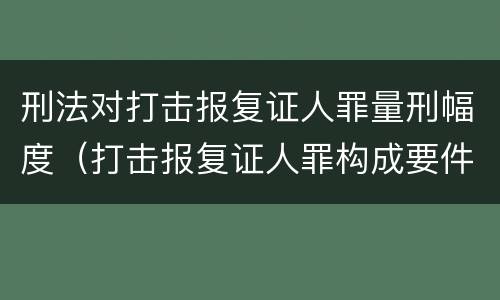 刑法对打击报复证人罪量刑幅度（打击报复证人罪构成要件）