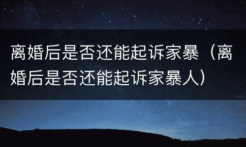 离婚后是否还能起诉家暴（离婚后是否还能起诉家暴人）