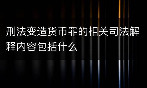 刑法变造货币罪的相关司法解释内容包括什么
