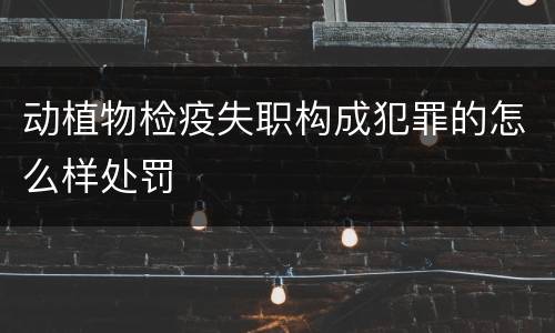 动植物检疫失职构成犯罪的怎么样处罚