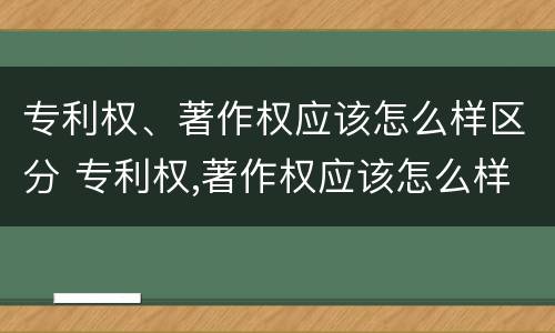 专利权、著作权应该怎么样区分 专利权,著作权应该怎么样区分等级