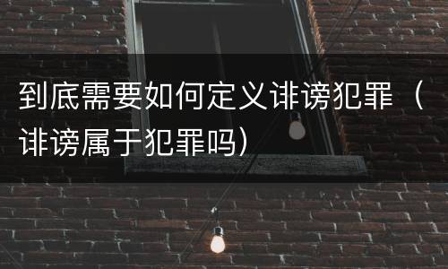 到底需要如何定义诽谤犯罪（诽谤属于犯罪吗）