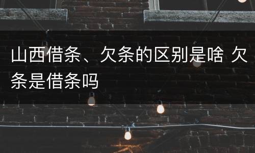 山西借条、欠条的区别是啥 欠条是借条吗