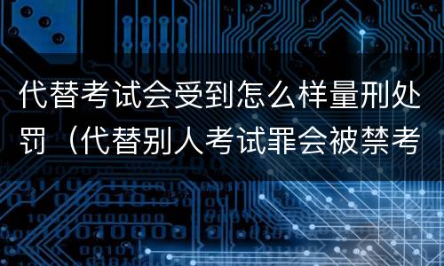 代替考试会受到怎么样量刑处罚（代替别人考试罪会被禁考么）