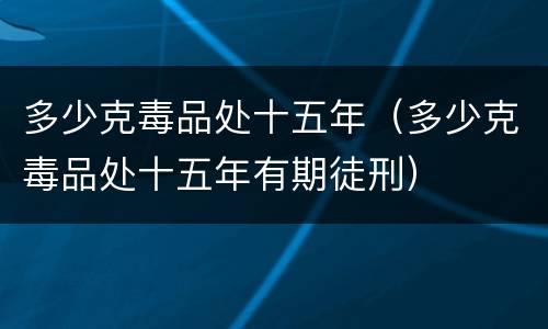 多少克毒品处十五年（多少克毒品处十五年有期徒刑）