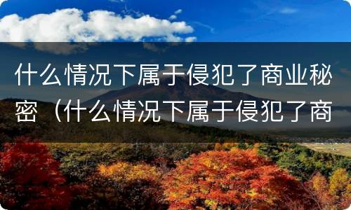 什么情况下属于侵犯了商业秘密（什么情况下属于侵犯了商业秘密的情形）