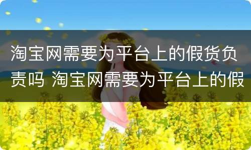 淘宝网需要为平台上的假货负责吗 淘宝网需要为平台上的假货负责吗为什么