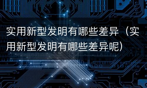 实用新型发明有哪些差异（实用新型发明有哪些差异呢）