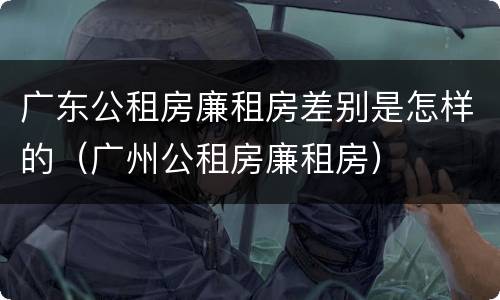 广东公租房廉租房差别是怎样的（广州公租房廉租房）
