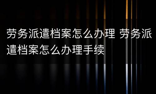 劳务派遣档案怎么办理 劳务派遣档案怎么办理手续