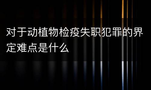 对于动植物检疫失职犯罪的界定难点是什么