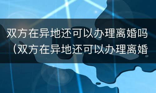 双方在异地还可以办理离婚吗（双方在异地还可以办理离婚吗现在）