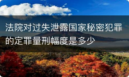 法院对过失泄露国家秘密犯罪的定罪量刑幅度是多少