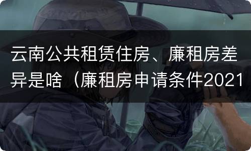 云南公共租赁住房、廉租房差异是啥（廉租房申请条件2021云南）
