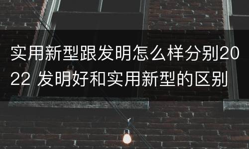 实用新型跟发明怎么样分别2022 发明好和实用新型的区别