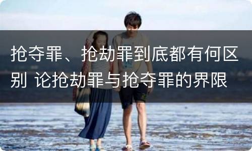 抢夺罪、抢劫罪到底都有何区别 论抢劫罪与抢夺罪的界限