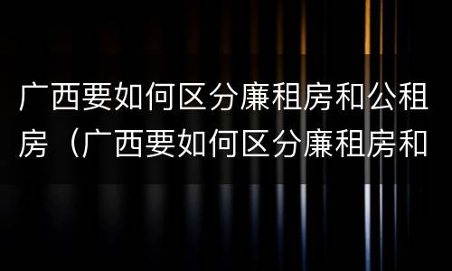 广西要如何区分廉租房和公租房（广西要如何区分廉租房和公租房呢）