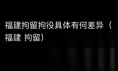 福建拘留拘役具体有何差异（福建 拘留）