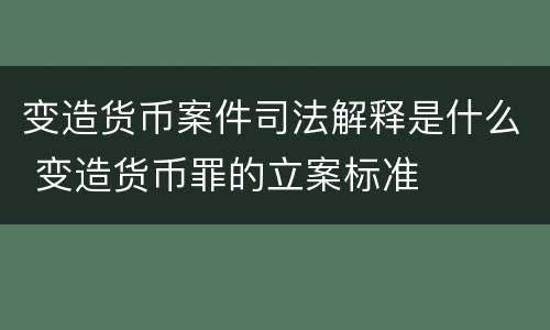 变造货币案件司法解释是什么 变造货币罪的立案标准