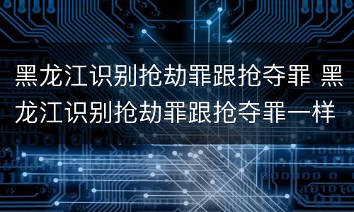 黑龙江识别抢劫罪跟抢夺罪 黑龙江识别抢劫罪跟抢夺罪一样吗