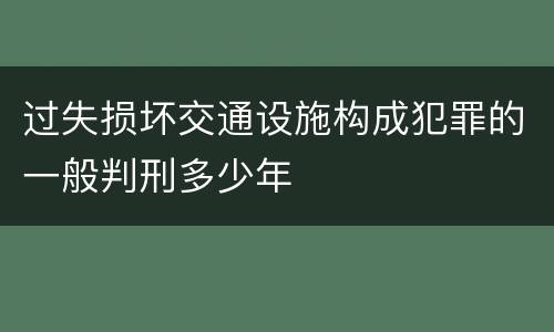 过失损坏交通设施构成犯罪的一般判刑多少年