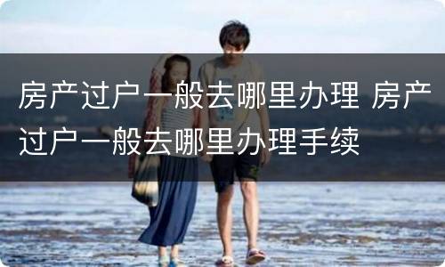 房产过户一般去哪里办理 房产过户一般去哪里办理手续