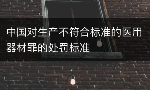 中国对生产不符合标准的医用器材罪的处罚标准