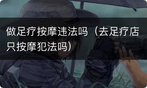 做足疗按摩违法吗（去足疗店只按摩犯法吗）