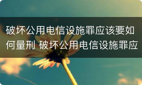 破坏公用电信设施罪应该要如何量刑 破坏公用电信设施罪应该要如何量刑呢