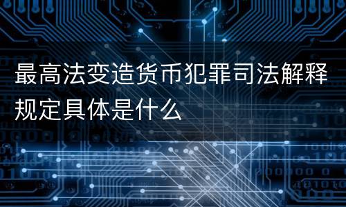 最高法变造货币犯罪司法解释规定具体是什么