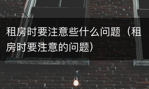 租房时要注意些什么问题（租房时要注意的问题）