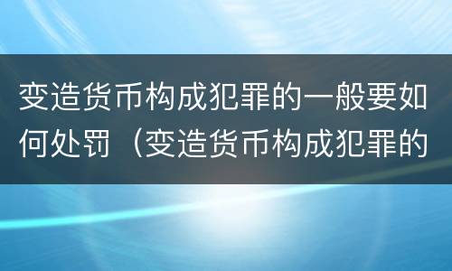 变造货币构成犯罪的一般要如何处罚（变造货币构成犯罪的一般要如何处罚呢）