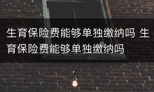 生育保险费能够单独缴纳吗 生育保险费能够单独缴纳吗