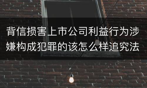 背信损害上市公司利益行为涉嫌构成犯罪的该怎么样追究法律责任