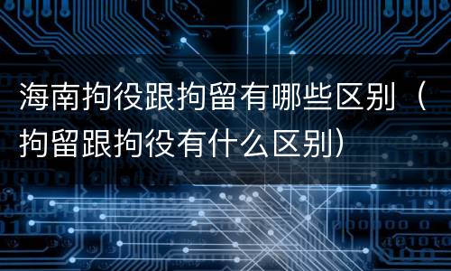 海南拘役跟拘留有哪些区别（拘留跟拘役有什么区别）