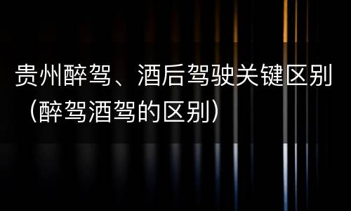 贵州醉驾、酒后驾驶关键区别（醉驾酒驾的区别）