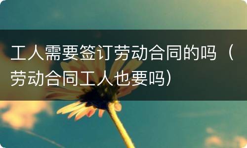 工人需要签订劳动合同的吗（劳动合同工人也要吗）