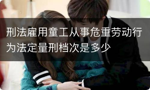 刑法雇用童工从事危重劳动行为法定量刑档次是多少