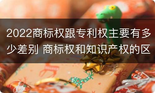 2022商标权跟专利权主要有多少差别 商标权和知识产权的区别