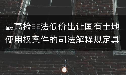 最高检非法低价出让国有土地使用权案件的司法解释规定具体是什么重要内容