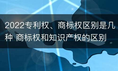 2022专利权、商标权区别是几种 商标权和知识产权的区别
