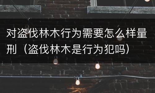 对盗伐林木行为需要怎么样量刑（盗伐林木是行为犯吗）
