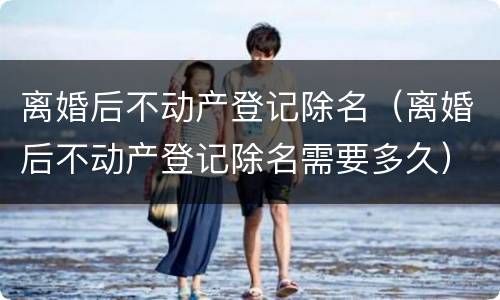 离婚后不动产登记除名（离婚后不动产登记除名需要多久）