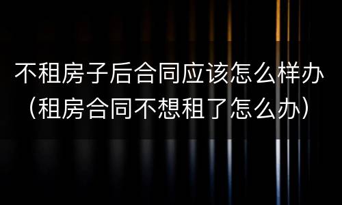 不租房子后合同应该怎么样办（租房合同不想租了怎么办）