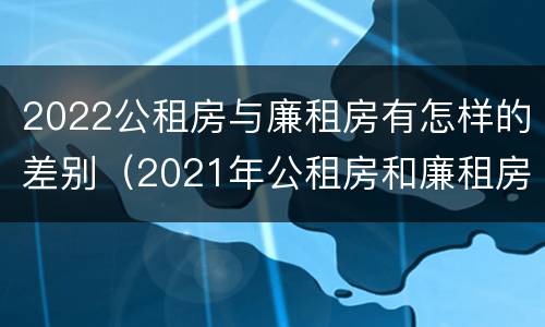 2022公租房与廉租房有怎样的差别（2021年公租房和廉租房有什么区别）