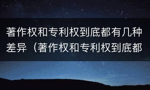 著作权和专利权到底都有几种差异（著作权和专利权到底都有几种差异呢）