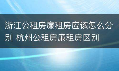 浙江公租房廉租房应该怎么分别 杭州公租房廉租房区别