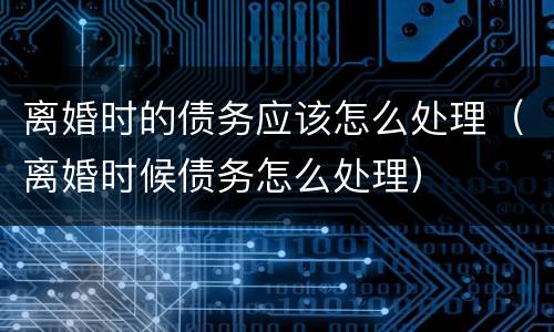 离婚时的债务应该怎么处理（离婚时候债务怎么处理）